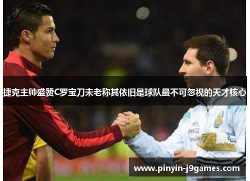 捷克主帅盛赞C罗宝刀未老称其依旧是球队最不可忽视的天才核心