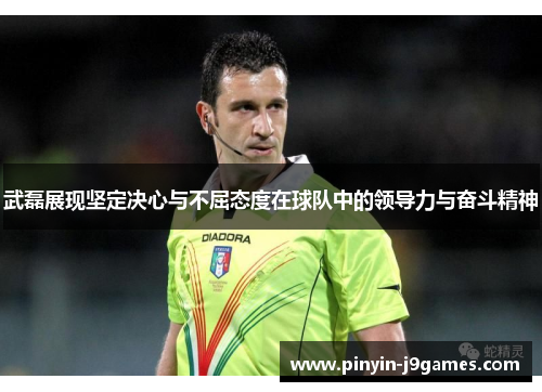武磊展现坚定决心与不屈态度在球队中的领导力与奋斗精神