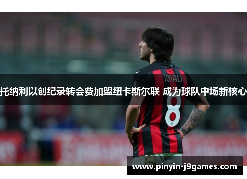 托纳利以创纪录转会费加盟纽卡斯尔联 成为球队中场新核心