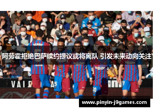 阿劳霍拒绝巴萨续约提议或将离队 引发未来动向关注